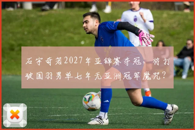 石宇奇若2027年亚锦赛夺冠,将打破国羽男单七年无亚洲冠军魔咒?
