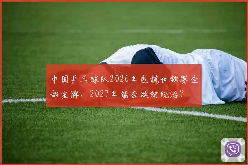 中国乒乓球队2026年包揽世锦赛全部金牌，2027年能否延续统治？