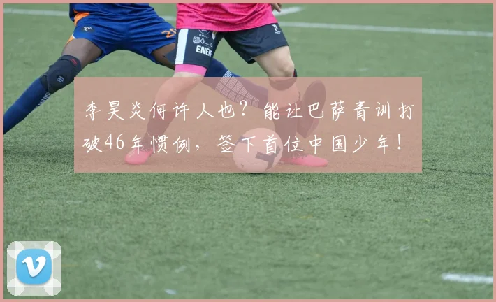 李昊炎何许人也？能让巴萨青训打破46年惯例，签下首位中国少年！