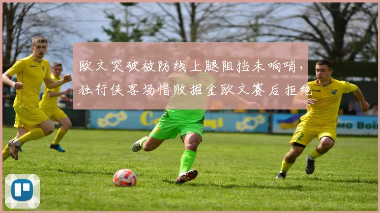 欧文突破被防线上腿阻挡未响哨，独行侠客场惜败掘金欧文赛后拒绝采访