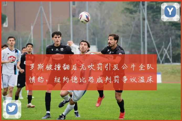 罗斯被撞翻后无吹罚引发公牛全队愤怒，纽约德比恐成判罚争议温床