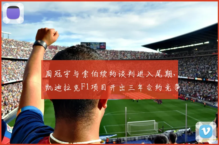 周冠宇与索伯续约谈判进入尾期，凯迪拉克F1项目开出三年合约竞争中国车手
