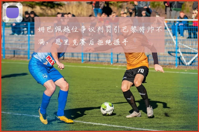 姆巴佩越位争议判罚引巴黎将帅不满，恩里克赛后拒绝握手