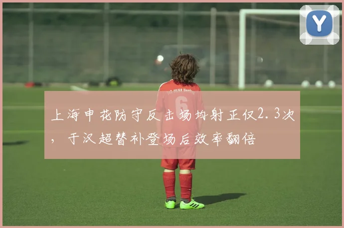 上海申花防守反击场均射正仅2.3次,于汉超替补登场后效率翻倍