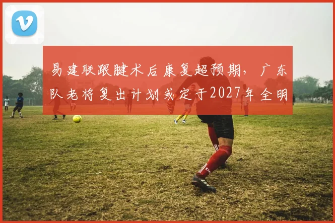 易建联跟腱术后康复超预期,广东队老将复出计划或定于2027年全明星周末